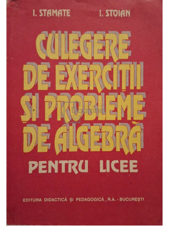 I. Stamate, I. Stoian - Culegere de exercitii si probleme de algebra pentru licee - 1994 - Brosata