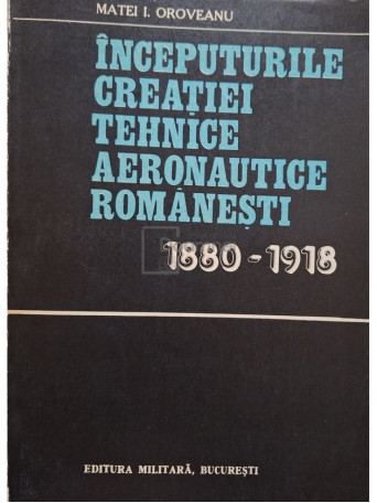 Matei I. Oroveanu - Inceputurile creatiei tehnice aeronautice romanesti 1980-1918 - 1981 - Brosata