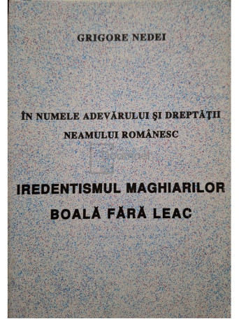 Grigore Nedei - In numele adevarului si dreptatii neamului romanesc - Iredentimsul Maghiarilor, boala fara leac - 1997 - Brosata