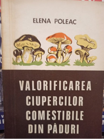 Elena Poleac - Valorificarea ciupercilor comestibile din paduri - 1974 - Brosata