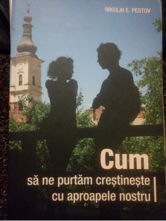 Nikolai E. Pestov - Cum sa ne purtam crestineste cu aproapele nostru - 2016 - Brosata